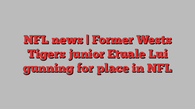 NFL news | Former Wests Tigers junior Etuale Lui gunning for place in NFL