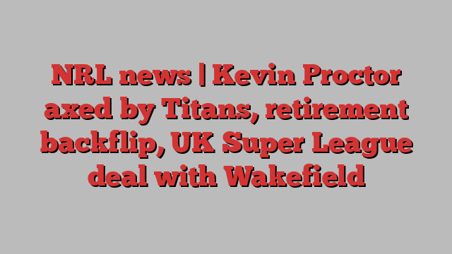 NRL news | Kevin Proctor axed by Titans, retirement backflip, UK Super League deal with Wakefield