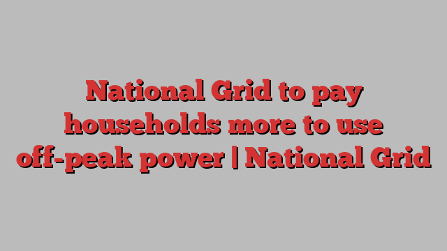 National Grid to pay households more to use off-peak power | National Grid