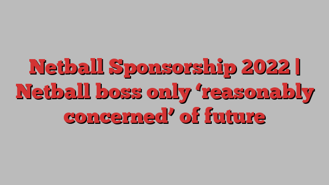 Netball Sponsorship 2022 | Netball boss only ‘reasonably concerned’ of future