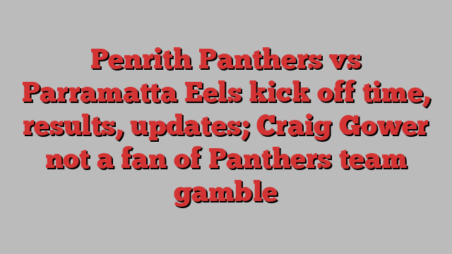 Penrith Panthers vs Parramatta Eels kick off time, results, updates; Craig Gower not a fan of Panthers team gamble