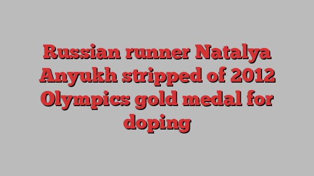 Russian runner Natalya Anyukh stripped of 2012 Olympics gold medal for doping