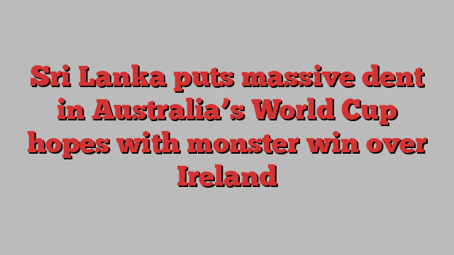 Sri Lanka puts massive dent in Australia’s World Cup hopes with monster win over Ireland