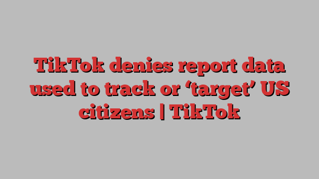 TikTok denies report data used to track or ‘target’ US citizens | TikTok