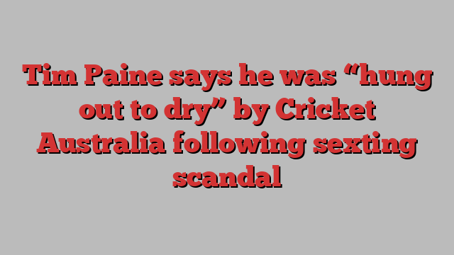 Tim Paine says he was “hung out to dry” by Cricket Australia following sexting scandal