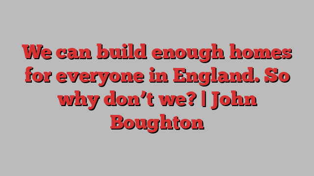 We can build enough homes for everyone in England. So why don’t we? | John Boughton