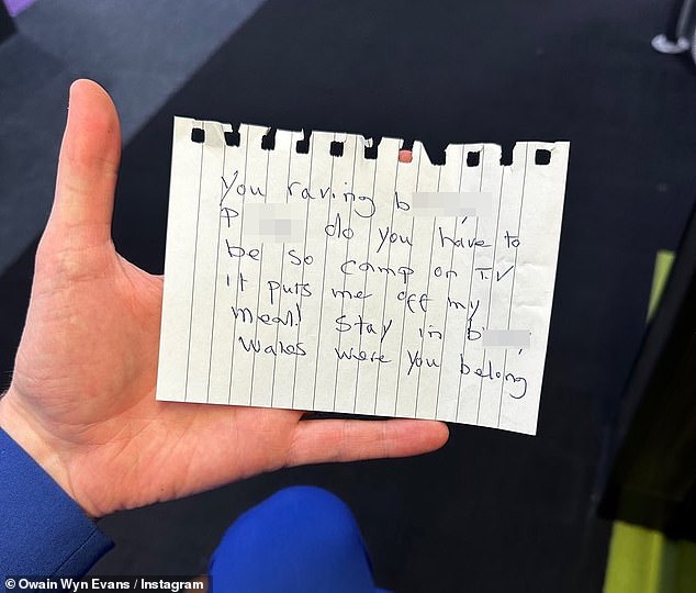 He shared a picture of the note on Instagram which read: 'You raving bloody p**f, do you ave to be so camp on TV. It puts me off my meal! Stay in bl***y Wales where you belong.'