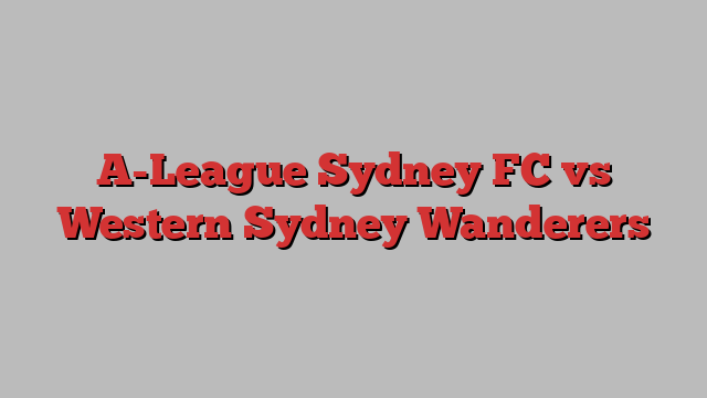 A-League Sydney FC vs Western Sydney Wanderers