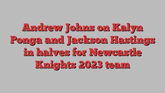 Andrew Johns on Kalyn Ponga and Jackson Hastings in halves for Newcastle Knights 2023 team