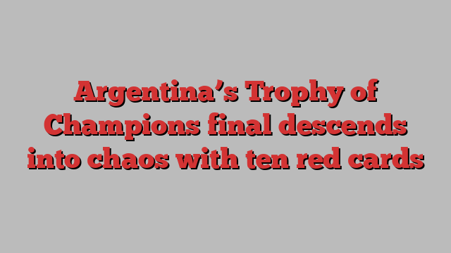 Argentina’s Trophy of Champions final descends into chaos with ten red cards