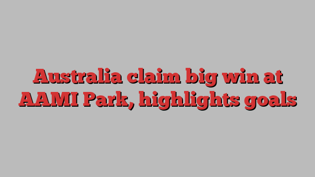 Australia claim big win at AAMI Park, highlights goals