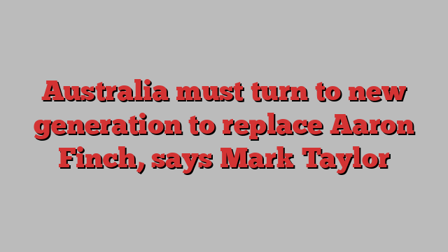 Australia must turn to new generation to replace Aaron Finch, says Mark Taylor