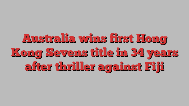 Australia wins first Hong Kong Sevens title in 34 years after thriller against Fiji