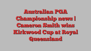 Australian PGA Championship news | Cameron Smith wins Kirkwood Cup at Royal Queensland