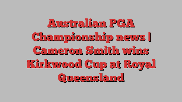 Australian PGA Championship news | Cameron Smith wins Kirkwood Cup at Royal Queensland