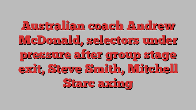 Australian coach Andrew McDonald, selectors under pressure after group stage exit, Steve Smith, Mitchell Starc axing