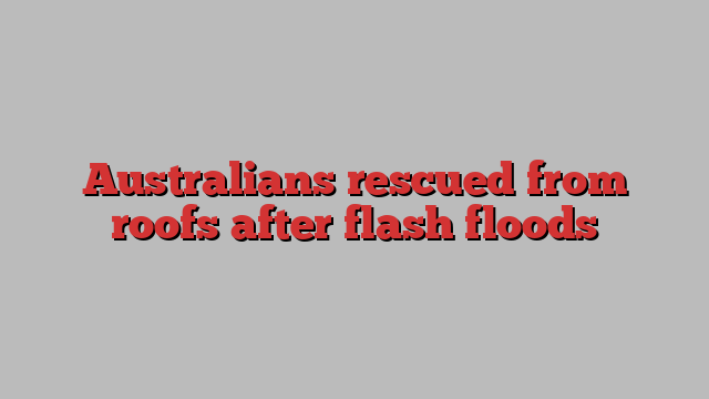 Australians rescued from roofs after flash floods