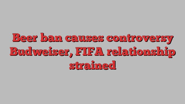 Beer ban causes controversy Budweiser, FIFA relationship strained