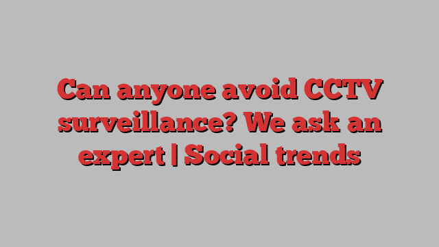 Can anyone avoid CCTV surveillance? We ask an expert | Social trends