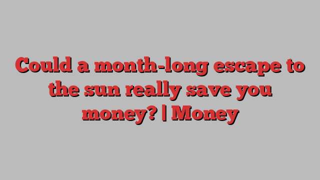 Could a month-long escape to the sun really save you money? | Money