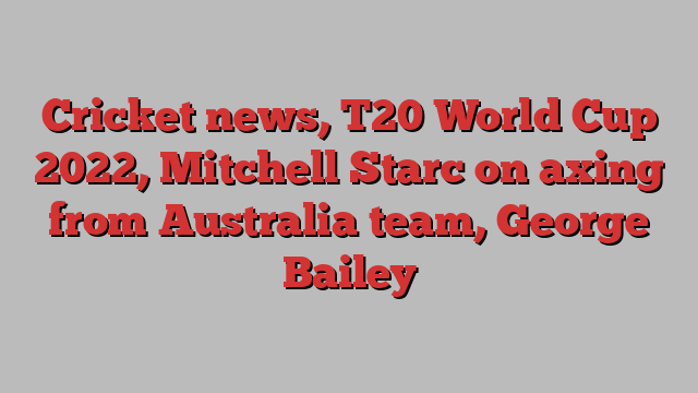 Cricket news, T20 World Cup 2022, Mitchell Starc on axing from Australia team, George Bailey