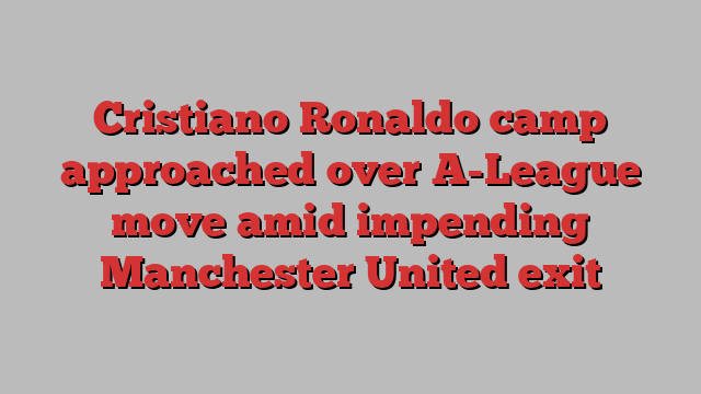 Cristiano Ronaldo camp approached over A-League move amid impending Manchester United exit