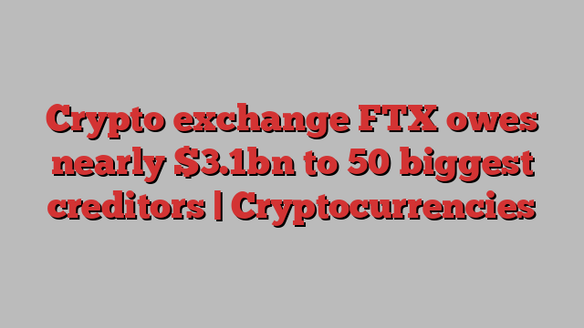 Crypto exchange FTX owes nearly $3.1bn to 50 biggest creditors | Cryptocurrencies