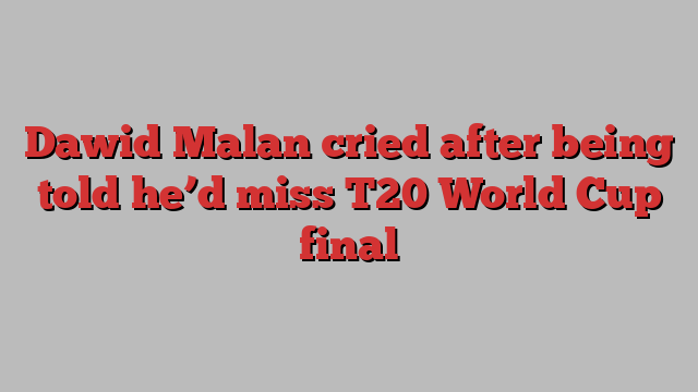 Dawid Malan cried after being told he’d miss T20 World Cup final