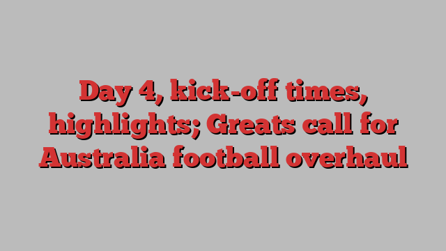 Day 4, kick-off times, highlights; Greats call for Australia football overhaul