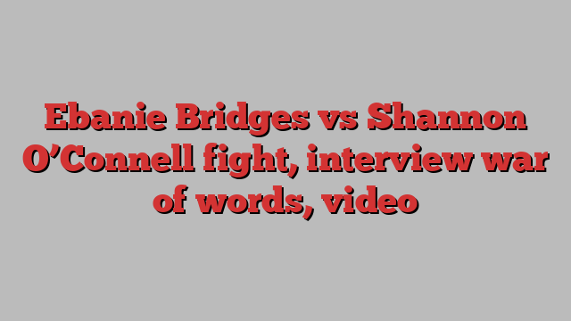 Ebanie Bridges vs Shannon O’Connell fight, interview war of words, video