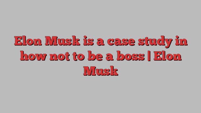 Elon Musk is a case study in how not to be a boss | Elon Musk