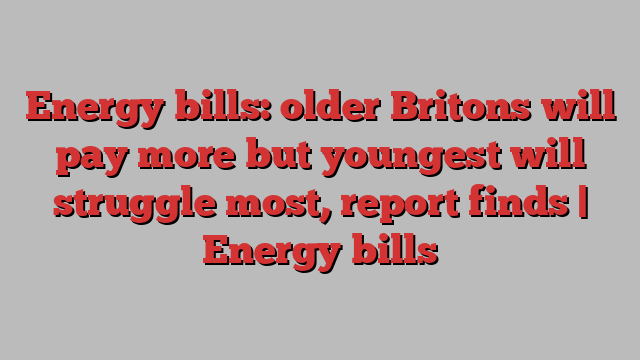 Energy bills: older Britons will pay more but youngest will struggle most, report finds | Energy bills