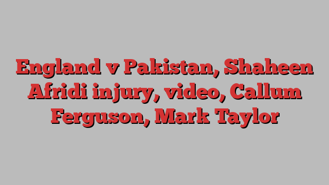 England v Pakistan, Shaheen Afridi injury, video, Callum Ferguson, Mark Taylor