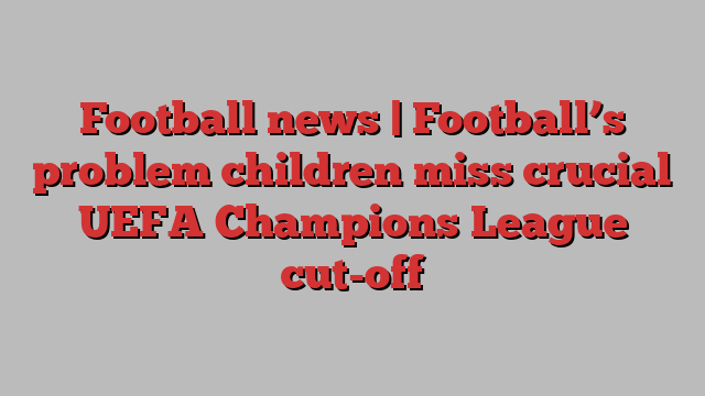 Football news | Football’s problem children miss crucial UEFA Champions League cut-off