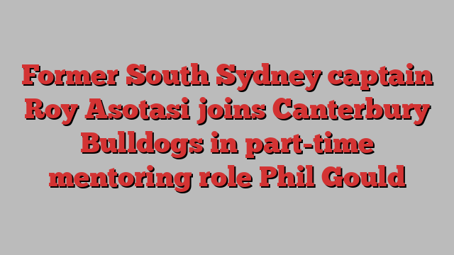 Former South Sydney captain Roy Asotasi joins Canterbury Bulldogs in part-time mentoring role Phil Gould