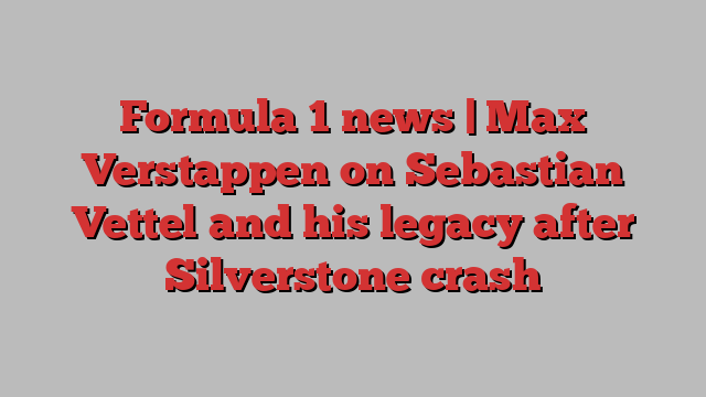 Formula 1 news | Max Verstappen on Sebastian Vettel and his legacy after Silverstone crash