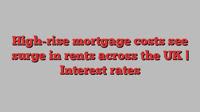 High-rise mortgage costs see surge in rents across the UK | Interest rates