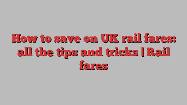 How to save on UK rail fares: all the tips and tricks | Rail fares