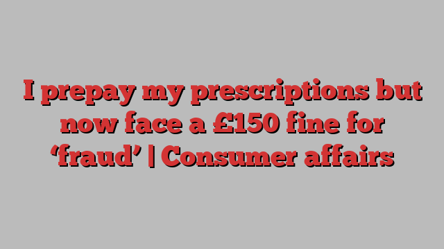 I prepay my prescriptions but now face a £150 fine for ‘fraud’ | Consumer affairs