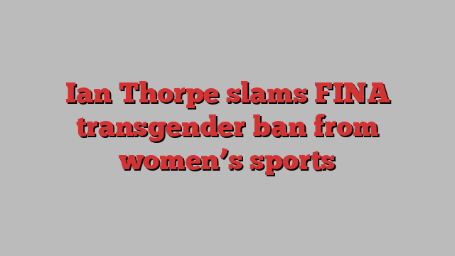 Ian Thorpe slams FINA transgender ban from women’s sports