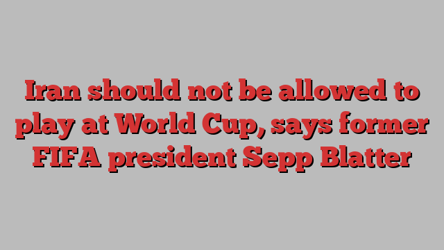 Iran should not be allowed to play at World Cup, says former FIFA president Sepp Blatter