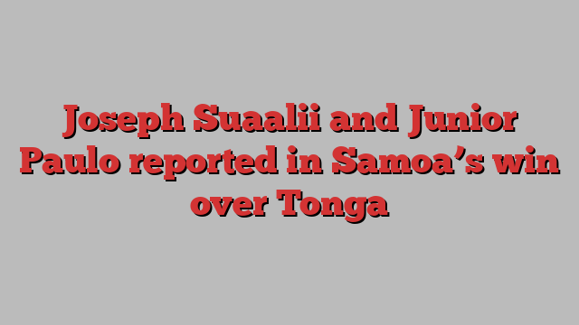 Joseph Suaalii and Junior Paulo reported in Samoa’s win over Tonga