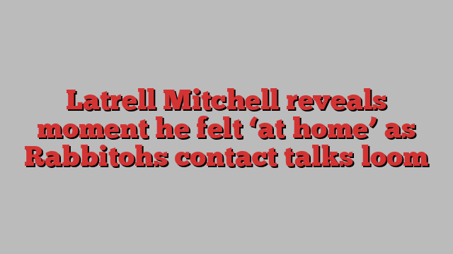 Latrell Mitchell reveals moment he felt ‘at home’ as Rabbitohs contact talks loom