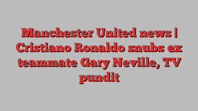 Manchester United news | Cristiano Ronaldo snubs ex teammate Gary Neville, TV pundit