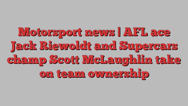 Motorsport news | AFL ace Jack Riewoldt and Supercars champ Scott McLaughlin take on team ownership