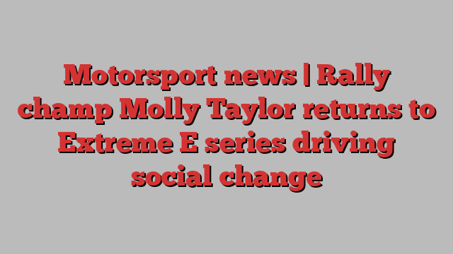 Motorsport news | Rally champ Molly Taylor returns to Extreme E series driving social change