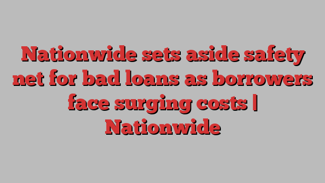 Nationwide sets aside safety net for bad loans as borrowers face surging costs | Nationwide