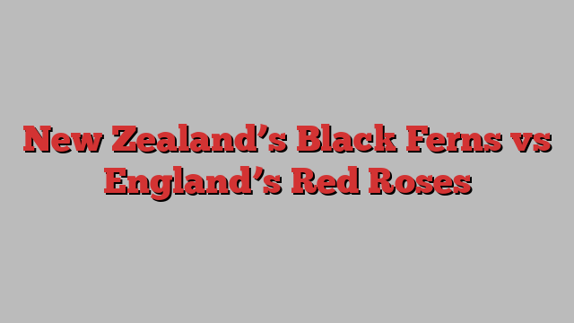 New Zealand’s Black Ferns vs England’s Red Roses