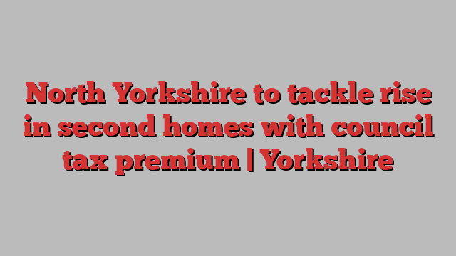 North Yorkshire to tackle rise in second homes with council tax premium | Yorkshire