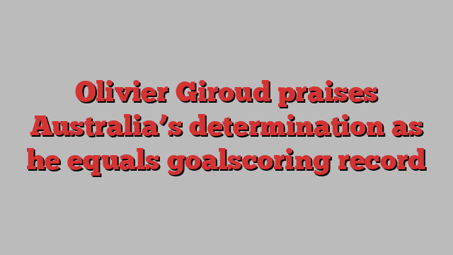 Olivier Giroud praises Australia’s determination as he equals goalscoring record